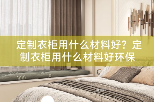  定制衣柜用什么材料好？定制衣柜用什么材料好环保？ 